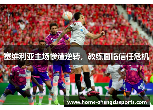 塞维利亚主场惨遭逆转，教练面临信任危机